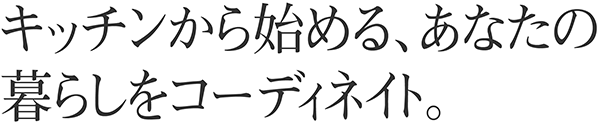 キッチンから始める、あなたの暮らしをコーディネイト。